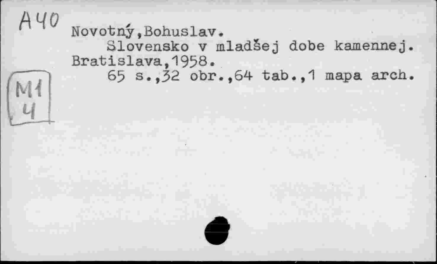 ﻿Ачо
ж
ч
Novotny,Bohuslav.
Slovensko V mladSej dobe kamennej. Bratislava,1958.
65 s.,32 obr.,64 tab.,1 тара arch.